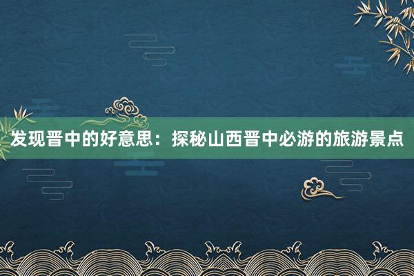 发现晋中的好意思：探秘山西晋中必游的旅游景点