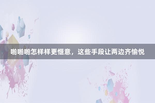 啪啪啪怎样样更惬意，这些手段让两边齐愉悦