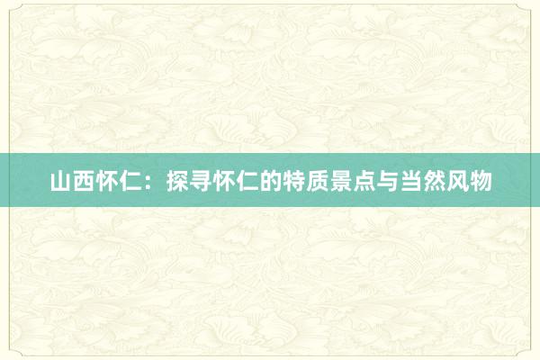 山西怀仁：探寻怀仁的特质景点与当然风物