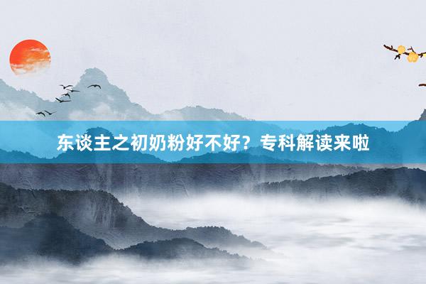 东谈主之初奶粉好不好？专科解读来啦