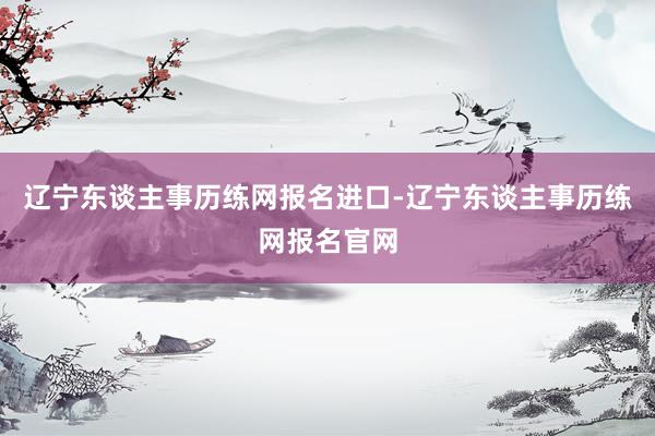 辽宁东谈主事历练网报名进口-辽宁东谈主事历练网报名官网
