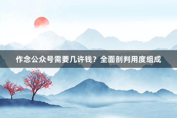 作念公众号需要几许钱？全面剖判用度组成