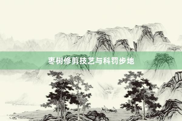 枣树修剪技艺与科罚步地