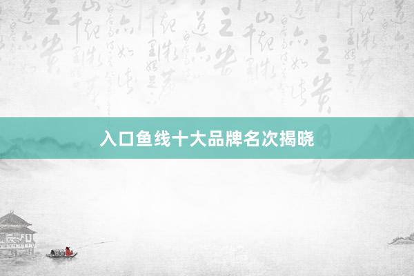 入口鱼线十大品牌名次揭晓