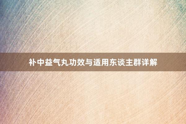 补中益气丸功效与适用东谈主群详解