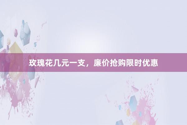 玫瑰花几元一支，廉价抢购限时优惠
